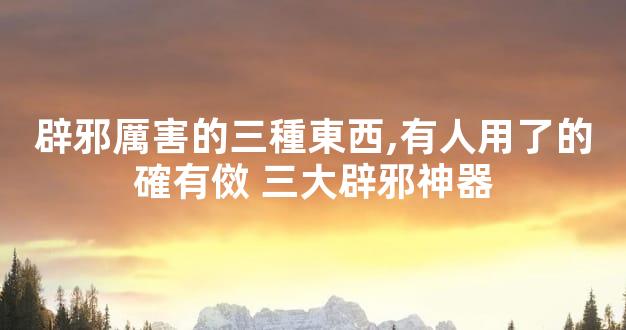 辟邪厲害的三種東西,有人用了的確有傚 三大辟邪神器
